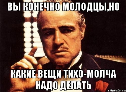 вы конечно молодцы,но какие вещи тихо-молча надо делать, Мем крестный отец