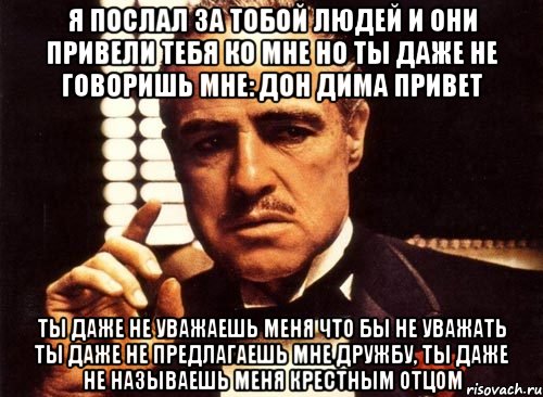 Я послал за тобой людей и они привели тебя ко мне но ты даже не говоришь мне: Дон Дима привет ТЫ даже не уважаешь меня что бы не уважать ты даже не предлагаешь мне дружбу, ты даже не называешь меня крестным отцом, Мем крестный отец