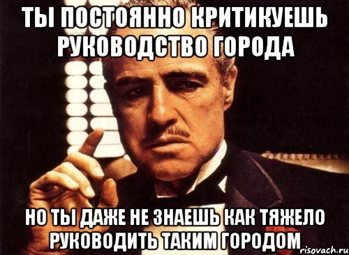 ТЫ ПОСТОЯННО КРИТИКУЕШЬ РУКОВОДСТВО ГОРОДА НО ТЫ ДАЖЕ НЕ ЗНАЕШЬ КАК ТЯЖЕЛО РУКОВОДИТЬ ТАКИМ ГОРОДОМ, Мем крестный отец