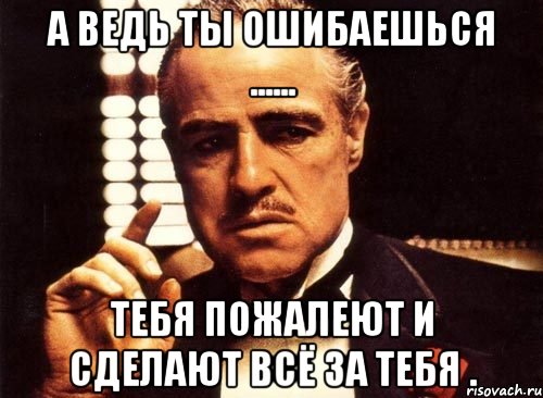 А ведь ты ошибаешься ...... Тебя пожалеют и сделают всё за тебя ., Мем крестный отец