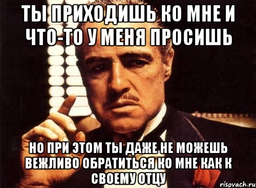 Ты приходишь ко мне и что-то у меня просишь но при этом ты даже не можешь вежливо обратиться ко мне как к своему отцу, Мем крестный отец