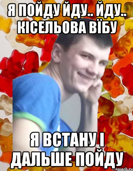 я пойду йду.. йду.. Кісельова вїбу я встану і дальше пойду