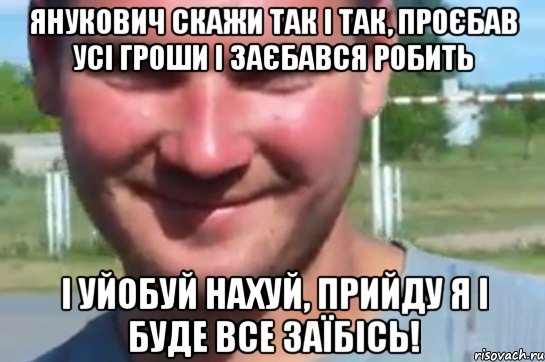 янукович скажи так і так, проєбав усі гроши і заєбався робить і уйобуй нахуй, прийду я і буде все заїбісь!