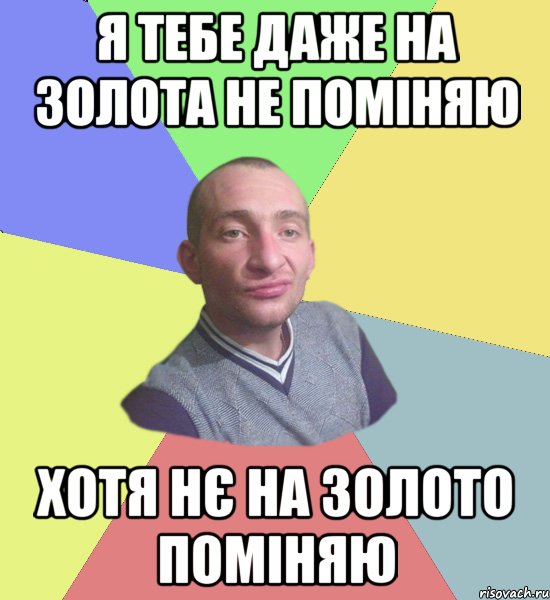 Я тебе даже на золота не поміняю хотя нє на золото поміняю