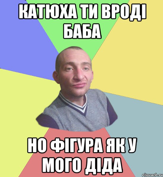 кАТЮХА ти вроді баба но фігура як у мого діда