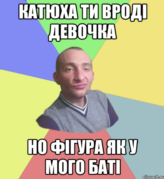Катюха ти вроді девочка но фігура як у мого баті