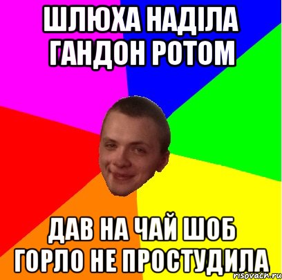шлюха наділа гандон ротом дав на чай шоб горло не простудила