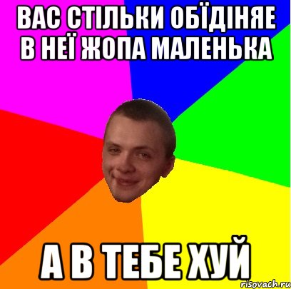 вас стільки обїдіняе в неї жопа маленька а в тебе хуй