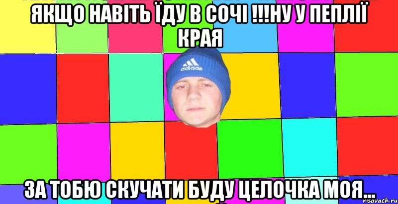 якщо навіть їду в сочі !!!ну у пеплії края за тобю скучати буду целочка моя...