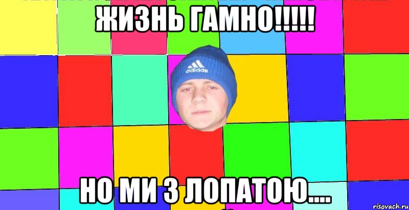 жизнь гамно!!!!! но ми з лопатою....