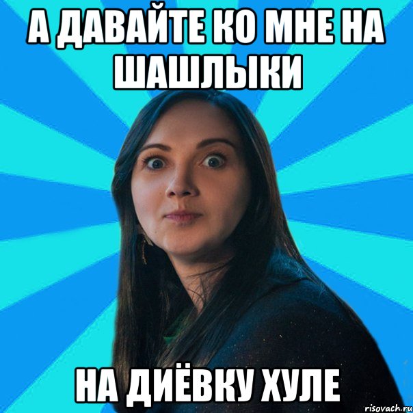 а давайте ко мне на шашлыки На Диёвку хуле