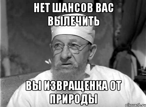 Нет шансов вас вылечить Вы извращенка от природы