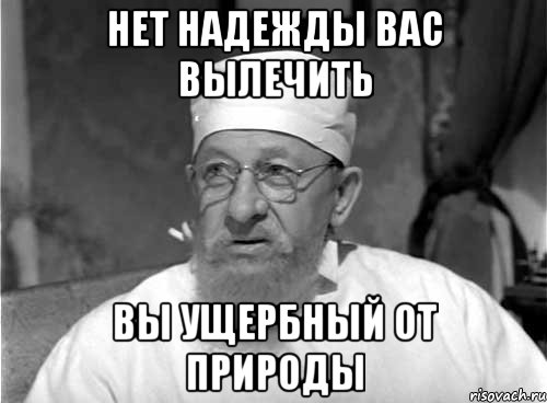 НЕТ НАДЕЖДЫ ВАС ВЫЛЕЧИТЬ ВЫ УЩЕРБНЫЙ ОТ ПРИРОДЫ, Мем Профессор Преображенский