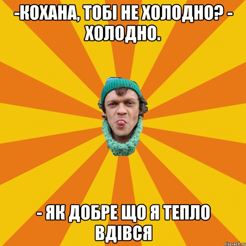 -Кохана, тобі не холодно? - Холодно. - Як добре що я тепло вдівся