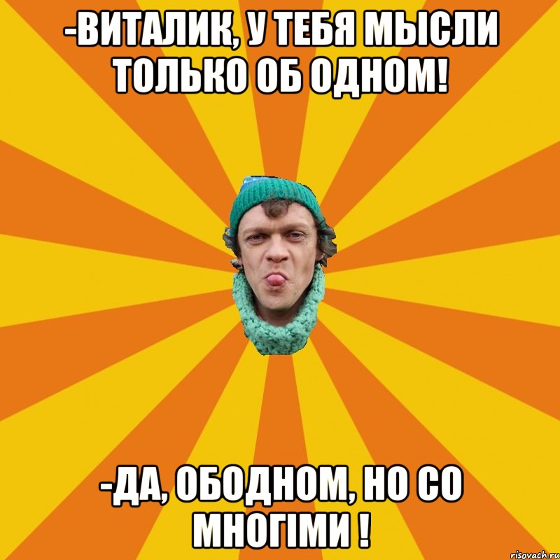 -Виталик, у тебя мысли только об одном! -Да, ободном, но со многiми !