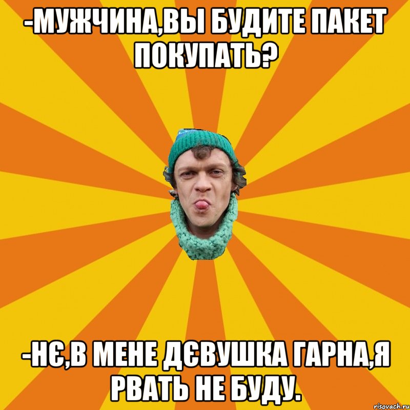 -Мужчина,вы будите пакет покупать? -Нє,в мене дєвушка гарна,я рвать не буду.