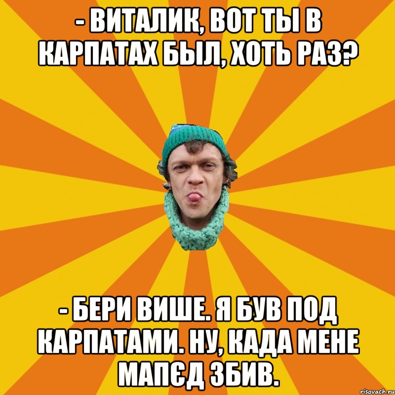 - Виталик, вот ты в Карпатах был, хоть раз? - Бери више. Я був под Карпатами. Ну, када мене мапєд збив.