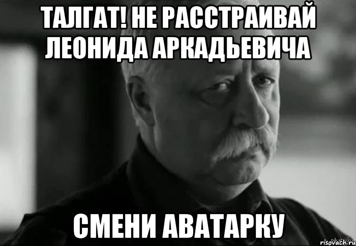 ТАЛГАТ! НЕ РАССТРАИВАЙ ЛЕОНИДА АРКАДЬЕВИЧА СМЕНИ АВАТАРКУ, Мем Не расстраивай Леонида Аркадьевича