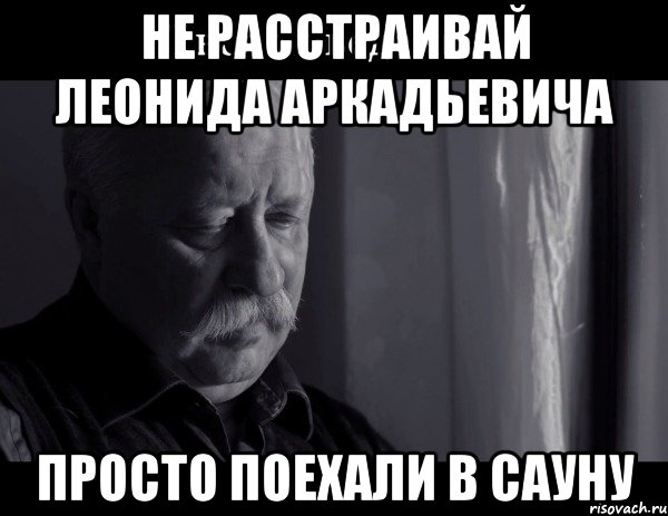 Не расстраивай Леонида Аркадьевича Просто поехали в сауну, Мем Не расстраивай Леонида Аркадьевича