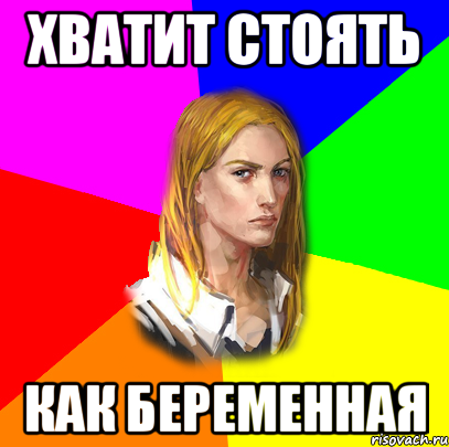 Хватит стоять как беременная