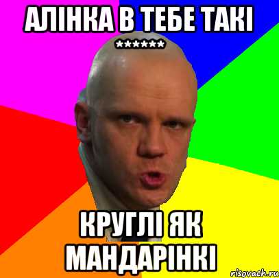 Алінка в тебе такі ****** круглі як мандарінкі