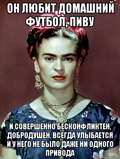 Он любит домашний футбол, пиву и совершенно бесконфликтен, добродушен, ВСЕГДА улыбается и у него не было даже ни одного привода, Мем Magdalena Carmen Frieda Kahlo Ca
