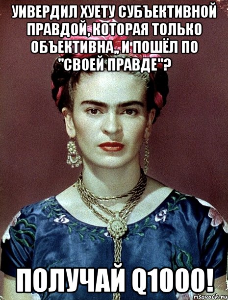 Уивердил хуету субъективной правдой, которая только объективна,, и пошёл по "своей правде"? Получай Q1000!