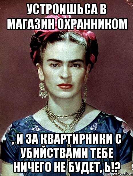 Устроишьса в магАзин охранником , и за квартирники с убийствами тебе ничего не будет, Ь!?, Мем Magdalena Carmen Frieda Kahlo Ca