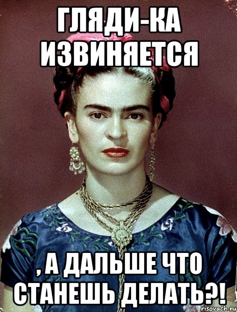 Гляди-ка извиняется , а дальше что станешь делать?!, Мем Magdalena Carmen Frieda Kahlo Ca