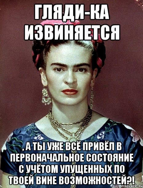 Гляди-ка извиняется , а ты уже всё привёл в первоначальное состояние с учётом упущенных по твоей вине возможностей?!, Мем Magdalena Carmen Frieda Kahlo Ca