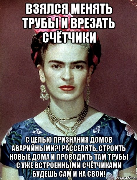 Взялся менять трубы и врезать счётчики с целью признания домов аварийными?! Расселять, строить новые дома и проводить там трубы с уже встроенными счётчиками будешь сам и на свои!, Мем Magdalena Carmen Frieda Kahlo Ca