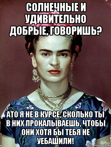 Солнечные и удивительно добрые, говоришь? АТО я не в курсе, сколько ты в них прокалываешь, чтобы они хотя бы тебя не уебашили!