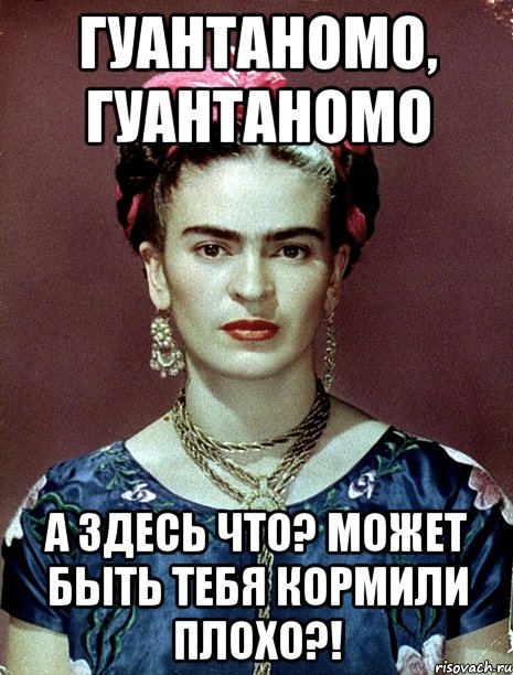 Гуантаномо, Гуантаномо А здесь что? Может быть тебя кормили плохо?!, Мем Magdalena Carmen Frieda Kahlo Ca
