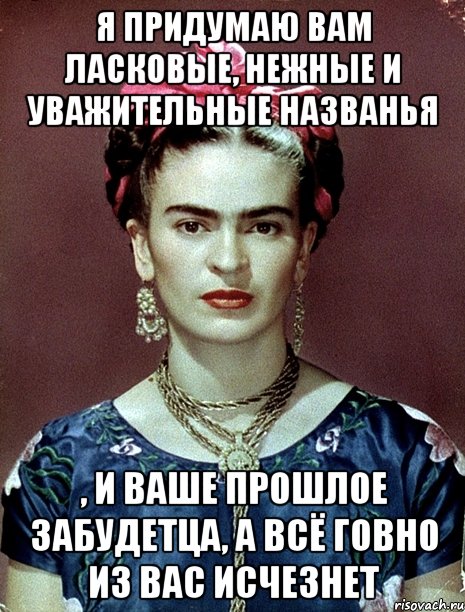 Я придумаю вам ласковые, нежные и уважительные названья , и ваше прошлое забудетца, а всё говно из вас исчезнет, Мем Magdalena Carmen Frieda Kahlo Ca