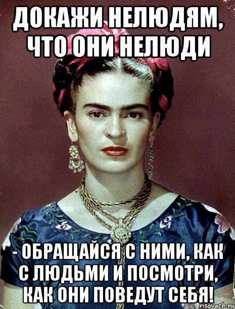 Докажи нелюдям, что они нелюди - обращайся с ними, как с людьми и посмотри, как они поведут себя!, Мем Magdalena Carmen Frieda Kahlo Ca