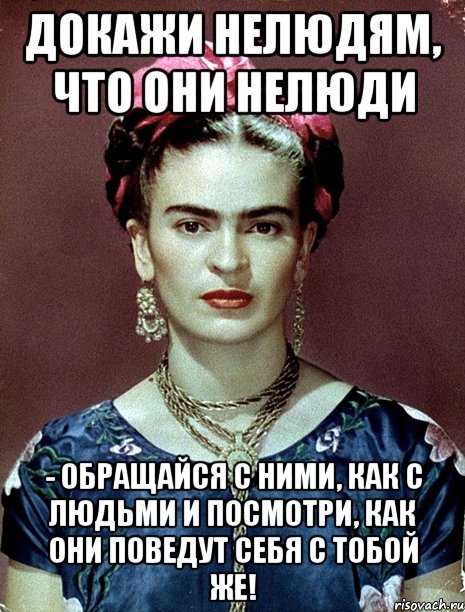 Докажи нелюдям, что они нелюди - обращайся с ними, как с людьми и посмотри, как они поведут себя с тобой же!, Мем Magdalena Carmen Frieda Kahlo Ca