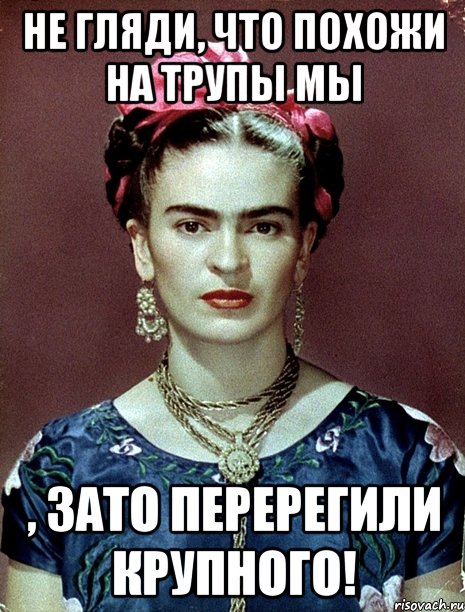 Не гляди, что похожи на трупы мы , ЗАТО перерегили крупного!, Мем Magdalena Carmen Frieda Kahlo Ca