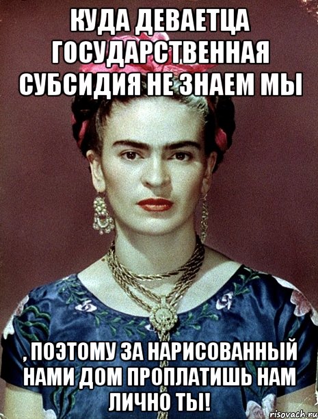 Куда деваетца государственная субсидия не знаем мы , поэтому за нарисованный нами дом проплатишь нам лично ты!, Мем Magdalena Carmen Frieda Kahlo Ca
