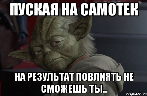 Пуская на самотек на результат повлиять не сможешь ты..