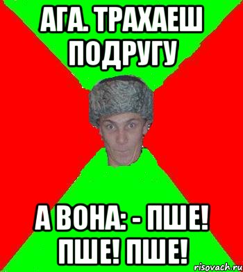 Ага. Трахаеш подругу А вона: - Пше! Пше! Пше!