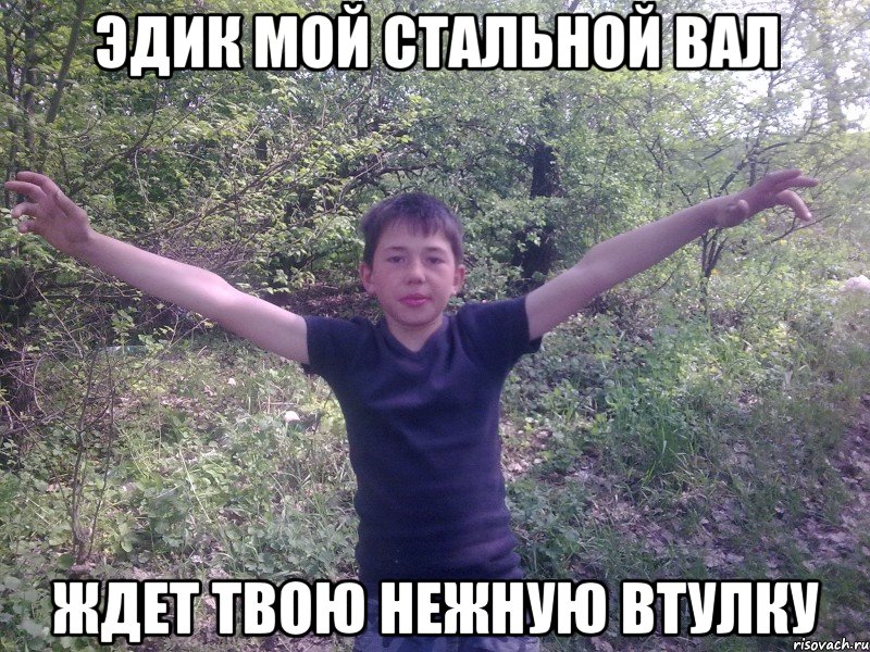 Эдик мой стальной вал Ждет твою нежную втулку