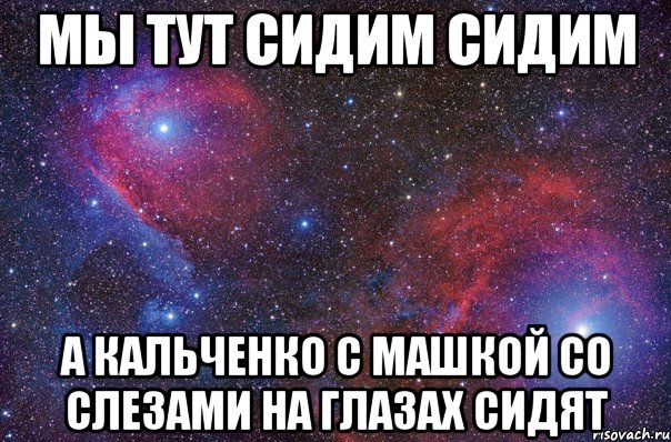 мы тут сидим сидим А кальченко с машкой со слезами на глазах сидят