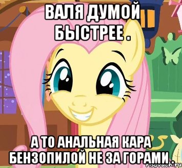 Валя думой быстрее . А то анальная кара бензопилой не за горами .