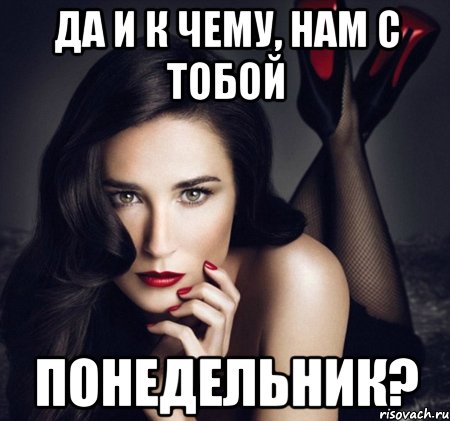 да и к чему, нам с тобой понедельник?