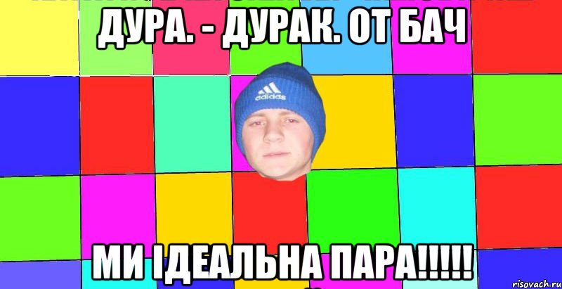 дура. - дурак. от бач ми ідеальна пара!!!!!