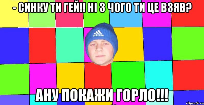 - синку ти гей!! ні з чого ти це взяв? ану покажи горло!!!