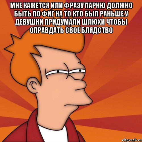 мне кажется или фразу парню должно быть по фиг на то кто был раньше у девушки придумали шлюхи чтобы оправдать свое блядство , Мем Мне кажется или (Фрай Футурама)