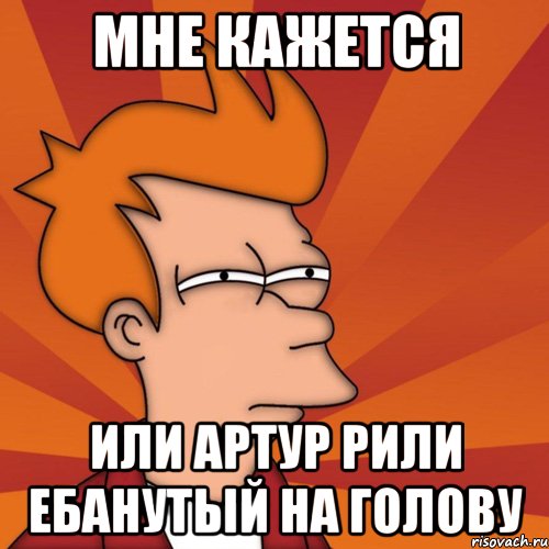 МНЕ КАЖЕТСЯ ИЛИ АРТУР РИЛИ ЕБАНУТЫЙ НА ГОЛОВУ, Мем Мне кажется или (Фрай Футурама)