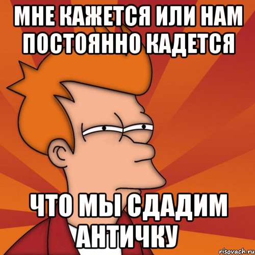 МНЕ КАЖЕТСЯ ИЛИ НАМ ПОСТОЯННО КАДЕТСЯ ЧТО МЫ СДАДИМ АНТИЧКУ, Мем Мне кажется или (Фрай Футурама)
