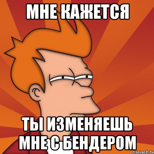 мне кажется ты изменяешь мне с бендером, Мем Мне кажется или (Фрай Футурама)